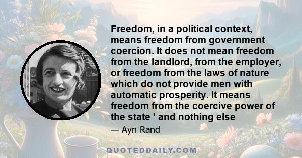 Freedom, in a political context, means freedom from government coercion. It does not mean freedom from the landlord, from the employer, or freedom from the laws of nature which do not provide men with automatic
