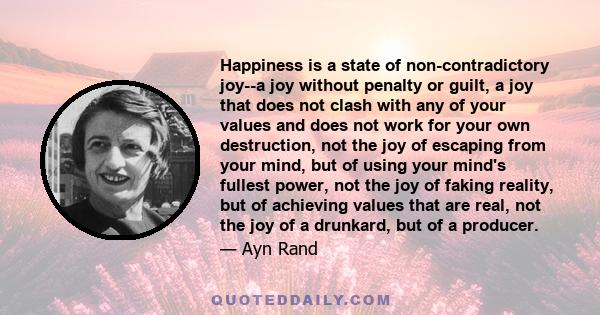 Happiness is a state of non-contradictory joy--a joy without penalty or guilt, a joy that does not clash with any of your values and does not work for your own destruction, not the joy of escaping from your mind, but of