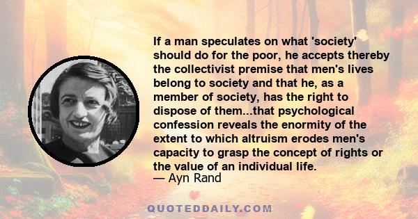 If a man speculates on what 'society' should do for the poor, he accepts thereby the collectivist premise that men's lives belong to society and that he, as a member of society, has the right to dispose of them...that