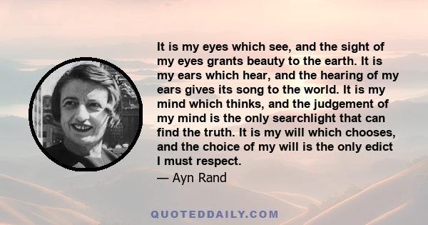 It is my eyes which see, and the sight of my eyes grants beauty to the earth. It is my ears which hear, and the hearing of my ears gives its song to the world. It is my mind which thinks, and the judgement of my mind is