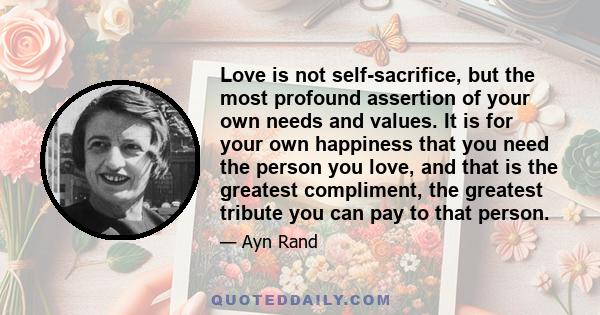 Love is not self-sacrifice, but the most profound assertion of your own needs and values. It is for your own happiness that you need the person you love, and that is the greatest compliment, the greatest tribute you can
