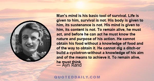 Man's mind is his basic tool of survival. Life is given to him, survival is not. His body is given to him, its sustenance is not. His mind is given to him, its content is not. To remain alive, he must act, and before he
