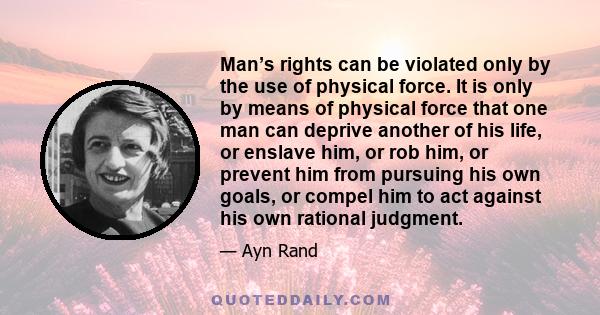 Man’s rights can be violated only by the use of physical force. It is only by means of physical force that one man can deprive another of his life, or enslave him, or rob him, or prevent him from pursuing his own goals,