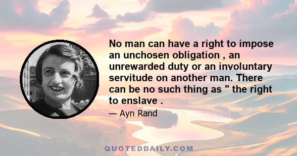 No man can have a right to impose an unchosen obligation , an unrewarded duty or an involuntary servitude on another man. There can be no such thing as the right to enslave .