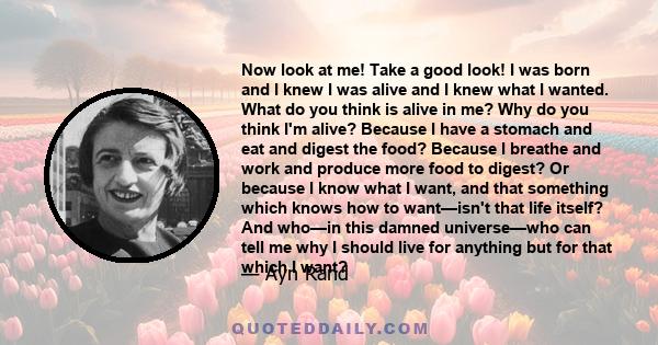 Now look at me! Take a good look! I was born and I knew I was alive and I knew what I wanted. What do you think is alive in me? Why do you think I'm alive? Because I have a stomach and eat and digest the food? Because I
