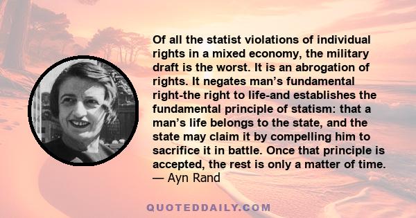 Of all the statist violations of individual rights in a mixed economy, the military draft is the worst. It is an abrogation of rights. It negates man’s fundamental right-the right to life-and establishes the fundamental