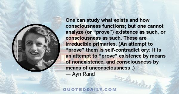 One can study what exists and how consciousness functions; but one cannot analyze (or “prove”) existence as such, or consciousness as such. These are irreducible primaries. (An attempt to “prove” them is self-contradict