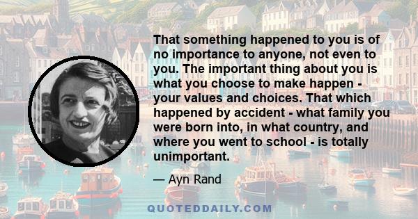 That something happened to you is of no importance to anyone, not even to you. The important thing about you is what you choose to make happen - your values and choices. That which happened by accident - what family you