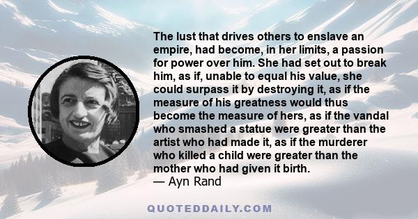 The lust that drives others to enslave an empire, had become, in her limits, a passion for power over him. She had set out to break him, as if, unable to equal his value, she could surpass it by destroying it, as if the