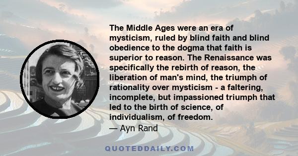 The Middle Ages were an era of mysticism, ruled by blind faith and blind obedience to the dogma that faith is superior to reason. The Renaissance was specifically the rebirth of reason, the liberation of man's mind, the