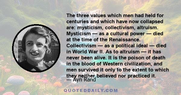 The three values which men had held for centuries and which have now collapsed are: mysticism, collectivism, altruism. Mysticism — as a cultural power — died at the time of the Renaissance. Collectivism — as a political