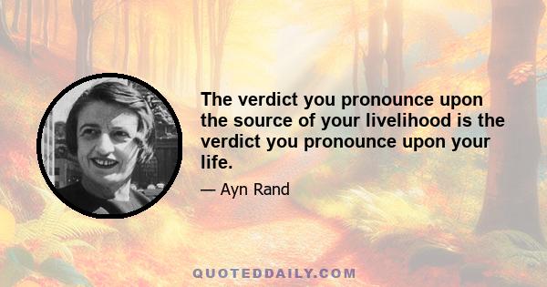 The verdict you pronounce upon the source of your livelihood is the verdict you pronounce upon your life.