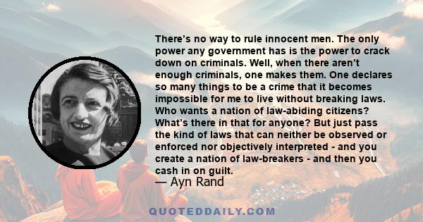 There’s no way to rule innocent men. The only power any government has is the power to crack down on criminals. Well, when there aren’t enough criminals, one makes them. One declares so many things to be a crime that it