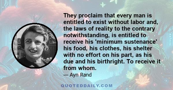 They proclaim that every man is entitled to exist without labor and, the laws of reality to the contrary notwithstanding, is entitled to receive his 'minimum sustenance' his food, his clothes, his shelter with no effort