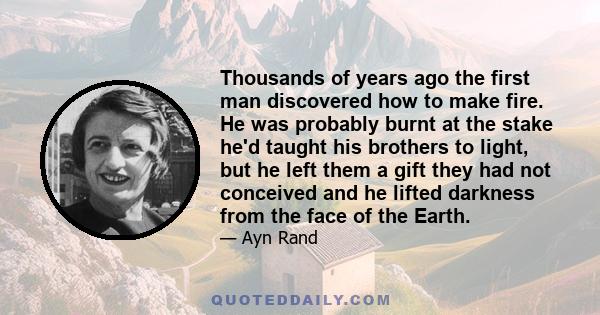 Thousands of years ago the first man discovered how to make fire. He was probably burnt at the stake he'd taught his brothers to light, but he left them a gift they had not conceived and he lifted darkness from the face
