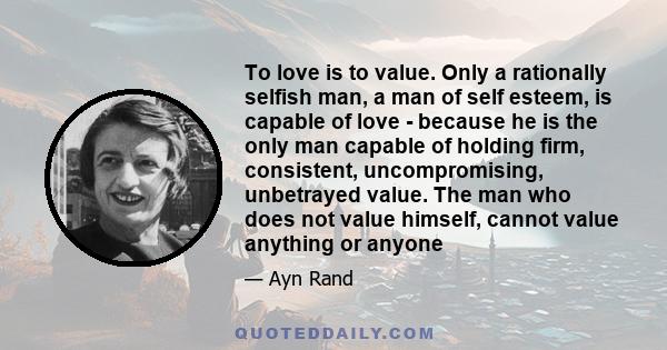 To love is to value. Only a rationally selfish man, a man of self esteem, is capable of love - because he is the only man capable of holding firm, consistent, uncompromising, unbetrayed value. The man who does not value