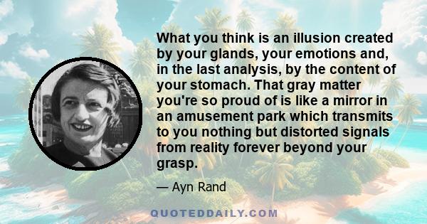What you think is an illusion created by your glands, your emotions and, in the last analysis, by the content of your stomach. That gray matter you're so proud of is like a mirror in an amusement park which transmits to