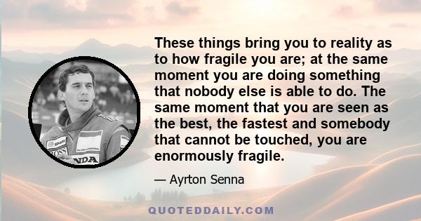 These things bring you to reality as to how fragile you are; at the same moment you are doing something that nobody else is able to do. The same moment that you are seen as the best, the fastest and somebody that cannot