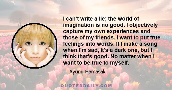 I can't write a lie; the world of imagination is no good. I objectively capture my own experiences and those of my friends. I want to put true feelings into words. If I make a song when I'm sad, it's a dark one, but I