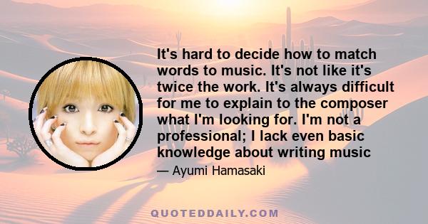 It's hard to decide how to match words to music. It's not like it's twice the work. It's always difficult for me to explain to the composer what I'm looking for. I'm not a professional; I lack even basic knowledge about
