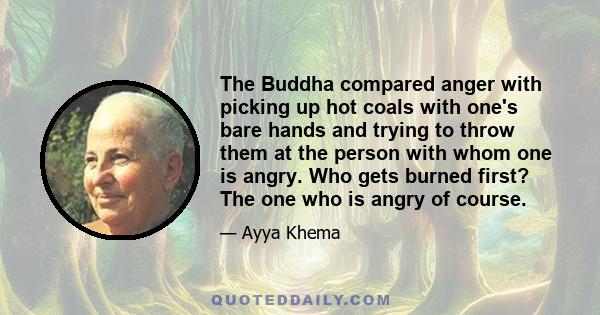 The Buddha compared anger with picking up hot coals with one's bare hands and trying to throw them at the person with whom one is angry. Who gets burned first? The one who is angry of course.