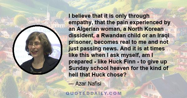 I believe that it is only through empathy, that the pain experienced by an Algerian woman, a North Korean dissident, a Rwandan child or an Iraqi prisoner, becomes real to me and not just passing news. And it is at times