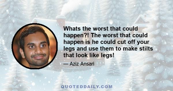Whats the worst that could happen?! The worst that could happen is he could cut off your legs and use them to make stilts that look like legs!