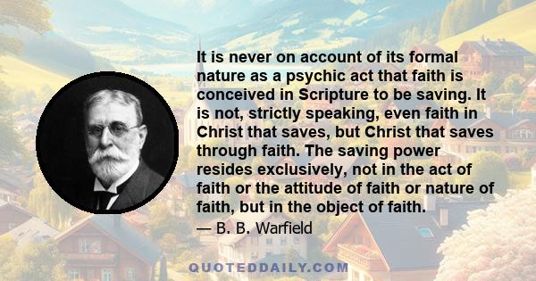 It is never on account of its formal nature as a psychic act that faith is conceived in Scripture to be saving. It is not, strictly speaking, even faith in Christ that saves, but Christ that saves through faith. The