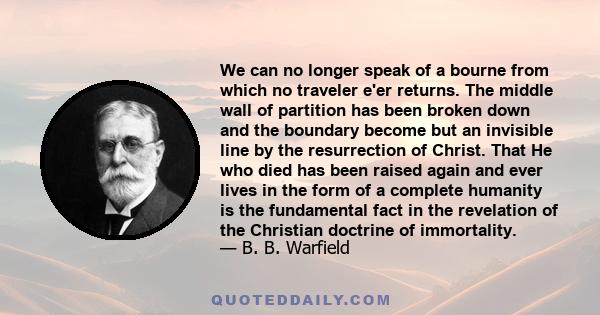 We can no longer speak of a bourne from which no traveler e'er returns. The middle wall of partition has been broken down and the boundary become but an invisible line by the resurrection of Christ. That He who died has
