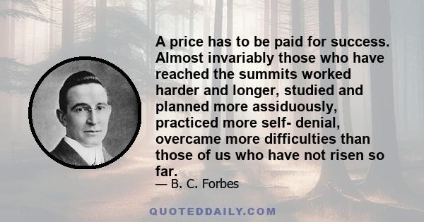 A price has to be paid for success. Almost invariably those who have reached the summits worked harder and longer, studied and planned more assiduously, practiced more self- denial, overcame more difficulties than those