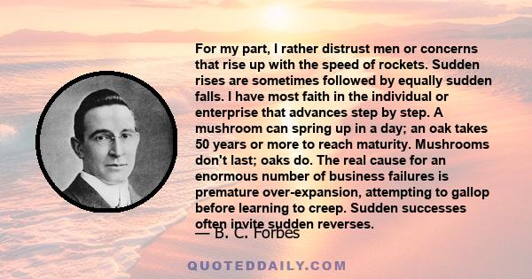 For my part, I rather distrust men or concerns that rise up with the speed of rockets. Sudden rises are sometimes followed by equally sudden falls. I have most faith in the individual or enterprise that advances step by
