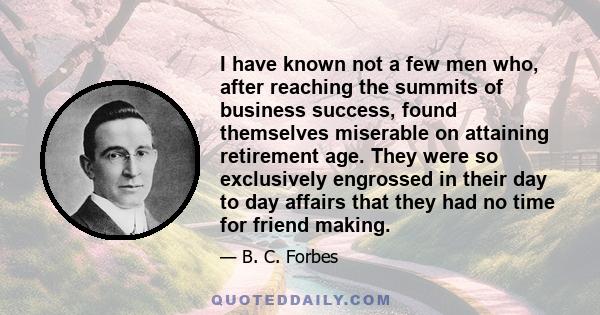 I have known not a few men who, after reaching the summits of business success, found themselves miserable on attaining retirement age. They were so exclusively engrossed in their day-to-day affairs that they had no