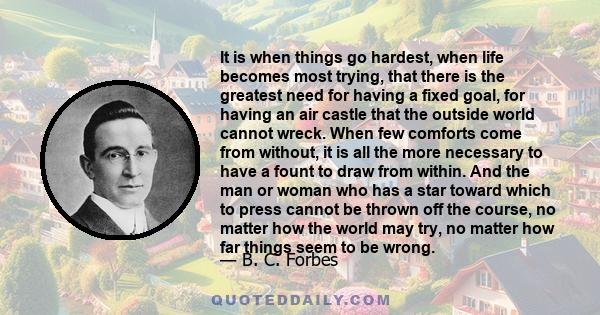 It is when things go hardest, when life becomes most trying, that there is the greatest need for having a fixed goal, for having an air castle that the outside world cannot wreck. When few comforts come from without, it