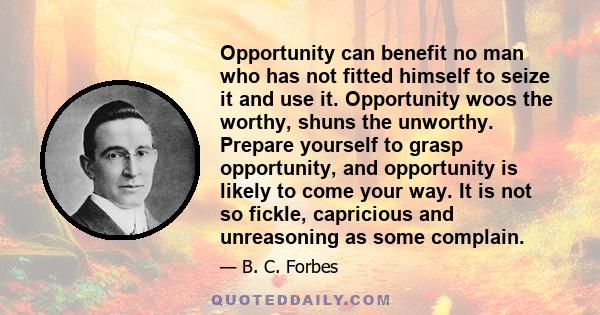 Opportunity can benefit no man who has not fitted himself to seize it and use it. Opportunity woos the worthy, shuns the unworthy. Prepare yourself to grasp opportunity, and opportunity is likely to come your way. It is