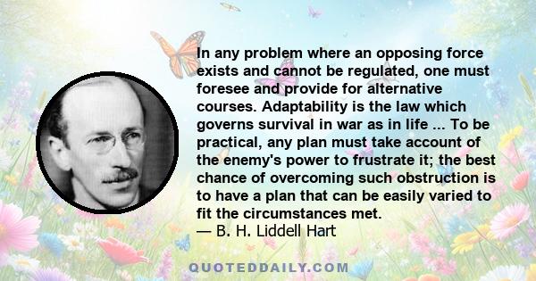 In any problem where an opposing force exists and cannot be regulated, one must foresee and provide for alternative courses. Adaptability is the law which governs survival in war as in life ... To be practical, any plan