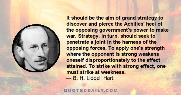 It should be the aim of grand strategy to discover and pierce the Achilles' heel of the opposing government's power to make war. Strategy, in turn, should seek to penetrate a joint in the harness of the opposing forces.