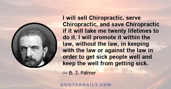 I will sell Chiropractic, serve Chiropractic, and save Chiropractic if it will take me twenty lifetimes to do it. I will promote it within the law, without the law, in keeping with the law or against the law in order to