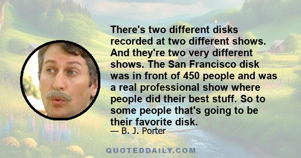 There's two different disks recorded at two different shows. And they're two very different shows. The San Francisco disk was in front of 450 people and was a real professional show where people did their best stuff. So