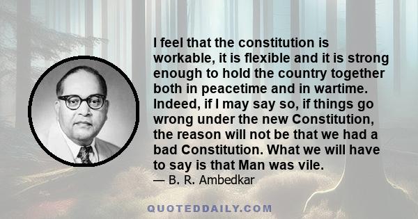 I feel that the constitution is workable, it is flexible and it is strong enough to hold the country together both in peacetime and in wartime. Indeed, if I may say so, if things go wrong under the new Constitution, the
