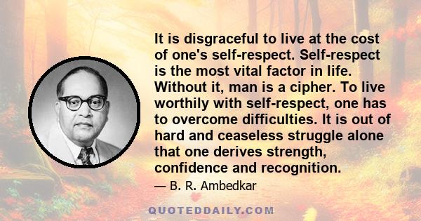 It is disgraceful to live at the cost of one's self-respect. Self-respect is the most vital factor in life. Without it, man is a cipher. To live worthily with self-respect, one has to overcome difficulties. It is out of