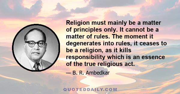 Religion must mainly be a matter of principles only. It cannot be a matter of rules. The moment it degenerates into rules, it ceases to be a religion, as it kills responsibility which is an essence of the true religious