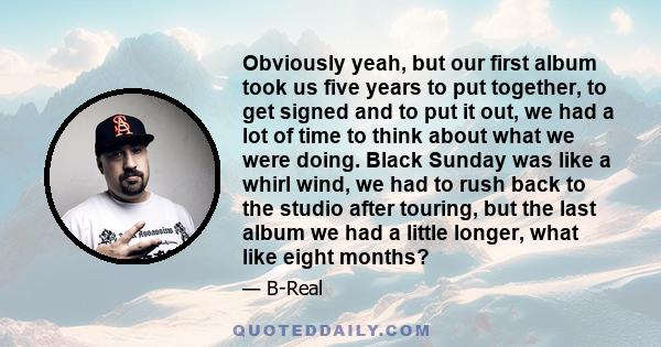 Obviously yeah, but our first album took us five years to put together, to get signed and to put it out, we had a lot of time to think about what we were doing. Black Sunday was like a whirl wind, we had to rush back to
