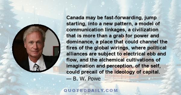Canada may be fast-forwarding, jump starting, into a new pattern, a model of communication linkages, a civilization that is more than a grab for power and dominance, a place that could channel the fires of the global