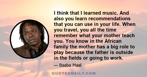 I think that I learned music. And also you learn recommendations that you can use in your life. When you travel, you all the time remember what your mother teach you. You know in the African family the mother has a big
