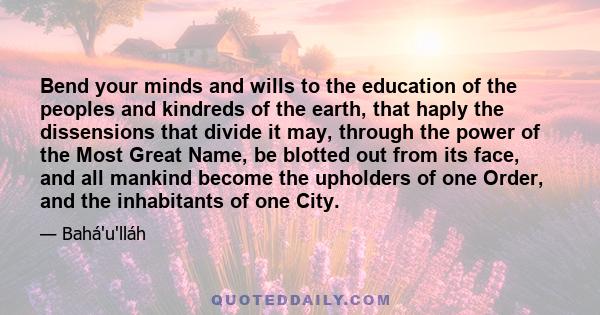 Bend your minds and wills to the education of the peoples and kindreds of the earth, that haply the dissensions that divide it may, through the power of the Most Great Name, be blotted out from its face, and all mankind
