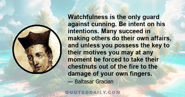 Watchfulness is the only guard against cunning. Be intent on his intentions. Many succeed in making others do their own affairs, and unless you possess the key to their motives you may at any moment be forced to take