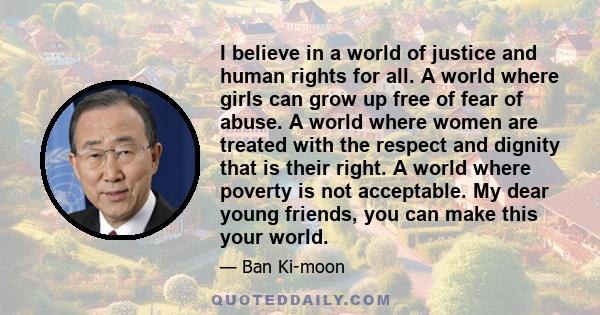 I believe in a world of justice and human rights for all. A world where girls can grow up free of fear of abuse. A world where women are treated with the respect and dignity that is their right. A world where poverty is