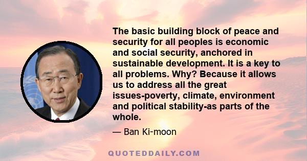 The basic building block of peace and security for all peoples is economic and social security, anchored in sustainable development. It is a key to all problems. Why? Because it allows us to address all the great