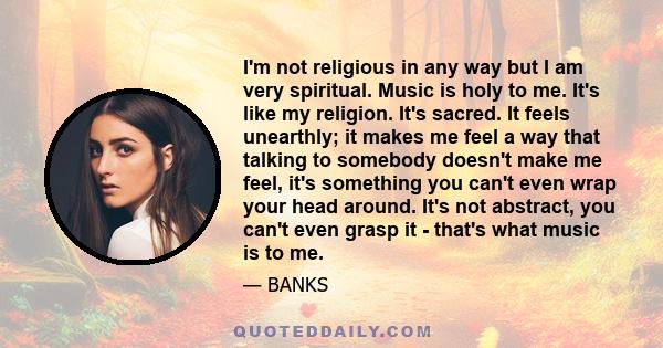 I'm not religious in any way but I am very spiritual. Music is holy to me. It's like my religion. It's sacred. It feels unearthly; it makes me feel a way that talking to somebody doesn't make me feel, it's something you