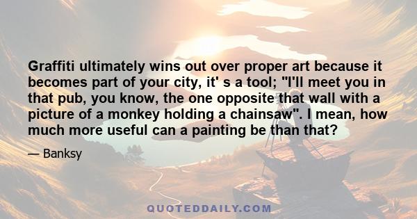 Graffiti ultimately wins out over proper art because it becomes part of your city, it' s a tool; I'll meet you in that pub, you know, the one opposite that wall with a picture of a monkey holding a chainsaw. I mean, how